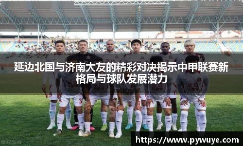 延边北国与济南大友的精彩对决揭示中甲联赛新格局与球队发展潜力
