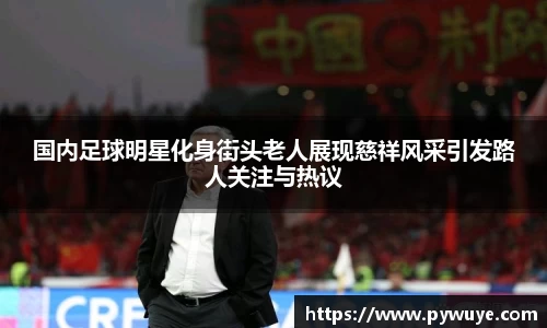 国内足球明星化身街头老人展现慈祥风采引发路人关注与热议